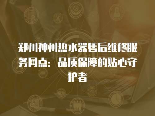 鄭州神州熱水器售后維修服務網點：品質保障的貼心守護者