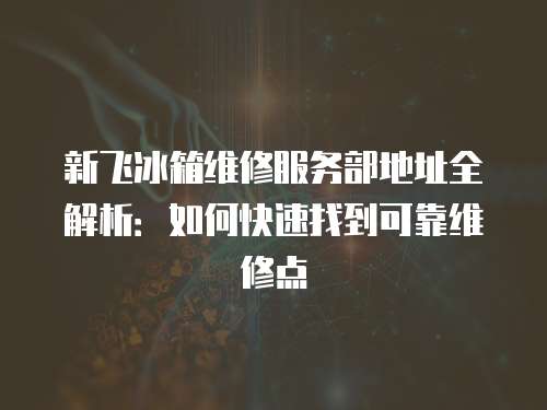 新飛冰箱維修服務部地址全解析：如何快速找到可靠維修點