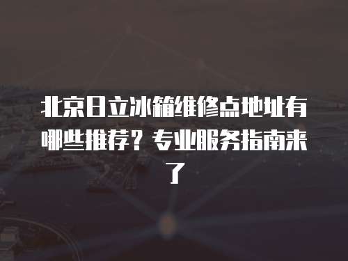 北京日立冰箱維修點地址有哪些推薦？專業(yè)服務(wù)指南來了