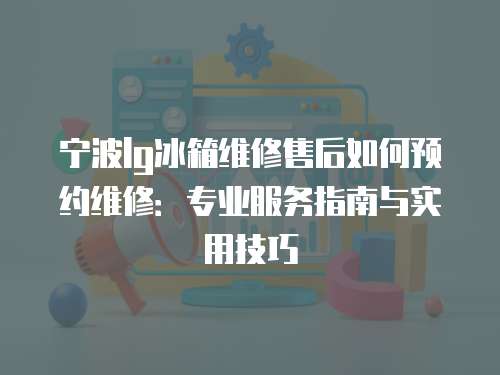寧波lg冰箱維修售后如何預約維修：專業服務指南與實用技巧