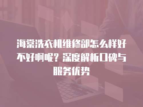 海棠洗衣機維修部怎么樣好不好啊呢？深度解析口碑與服務優勢