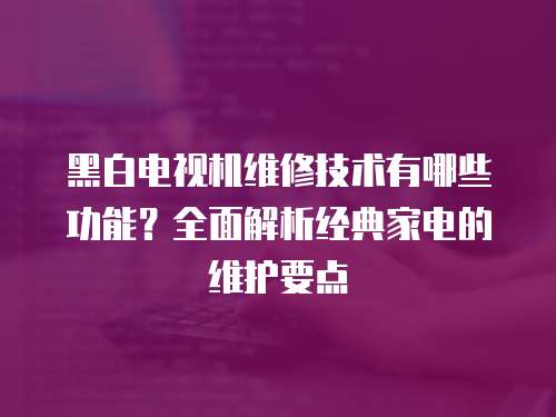 黑白電視機(jī)維修技術(shù)有哪些功能？全面解析經(jīng)典家電的維護(hù)要點(diǎn)
