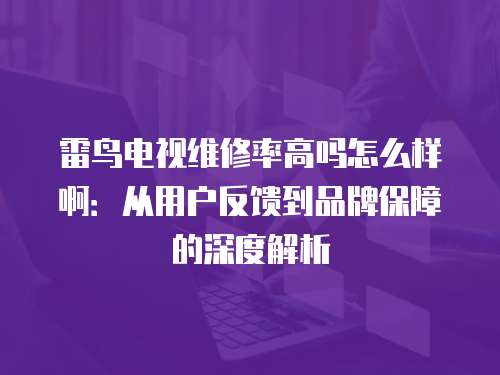 雷鳥電視維修率高嗎怎么樣啊：從用戶反饋到品牌保障的深度解析