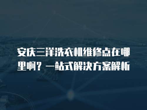 安慶三洋洗衣機維修點在哪里啊？一站式解決方案解析