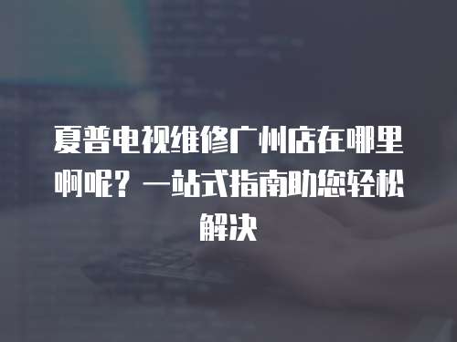夏普電視維修廣州店在哪里啊呢？一站式指南助您輕松解決