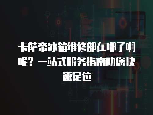 卡薩帝冰箱維修部在哪了啊呢？一站式服務指南助您快速定位