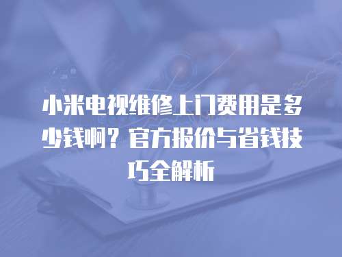 小米電視維修上門費(fèi)用是多少錢啊？官方報(bào)價(jià)與省錢技巧全解析