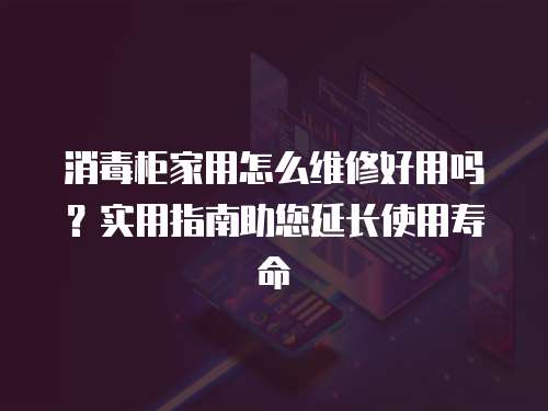 消毒柜家用怎么維修好用嗎？實用指南助您延長使用壽命