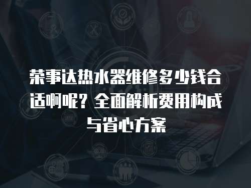 榮事達熱水器維修多少錢合適啊呢？全面解析費用構成與省心方案