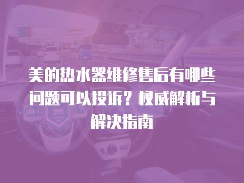 美的熱水器維修售后有哪些問題可以投訴？權威解析與解決指南