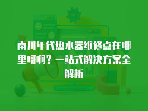 南川年代熱水器維修點(diǎn)在哪里呀啊？一站式解決方案全解析