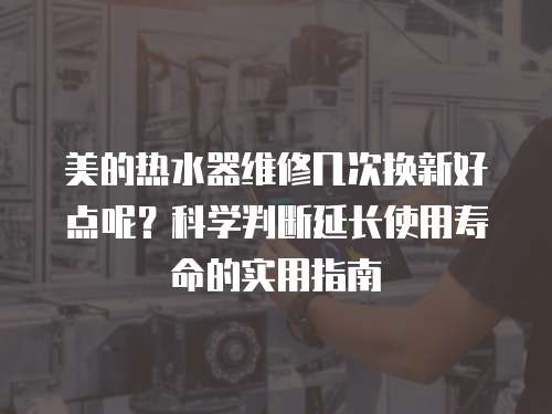 美的熱水器維修幾次換新好點呢？科學判斷延長使用壽命的實用指南