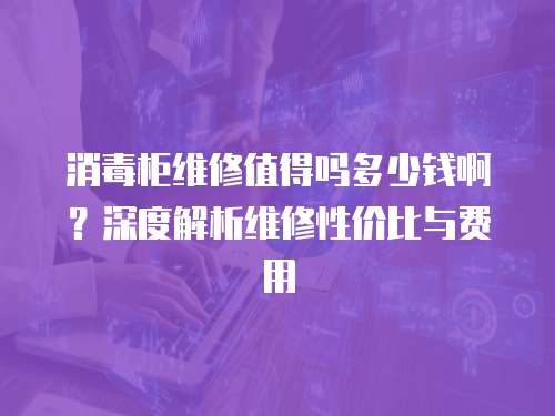 消毒柜維修值得嗎多少錢啊？深度解析維修性價比與費用
