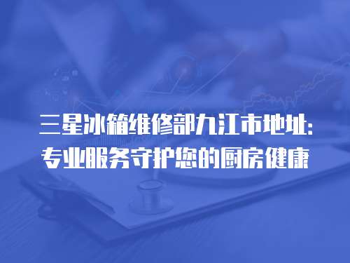 三星冰箱維修部九江市地址：專業(yè)服務(wù)守護(hù)您的廚房健康