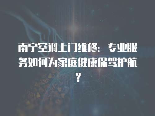 南寧空調上門維修：專業服務如何為家庭健康保駕護航？