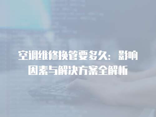 空調(diào)維修換管要多久：影響因素與解決方案全解析