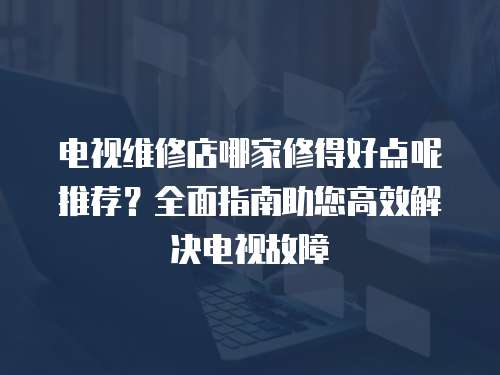 電視維修店哪家修得好點(diǎn)呢推薦？全面指南助您高效解決電視故障