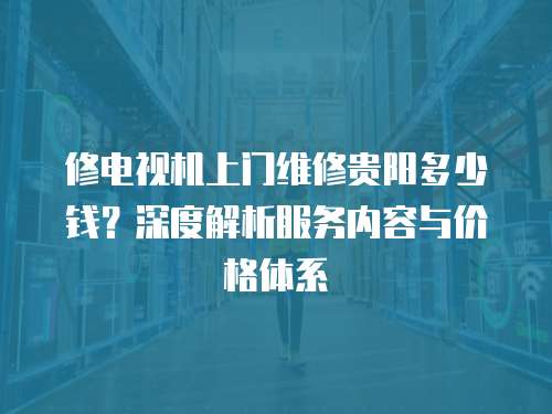 修電視機上門維修貴陽多少錢？深度解析服務內容與價格體系