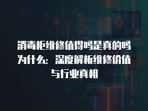 消毒柜維修值得嗎是真的嗎為什么：深度解析維修價值與行業真相