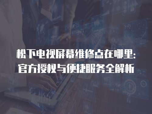 松下電視屏幕維修點在哪里：官方授權(quán)與便捷服務(wù)全解析