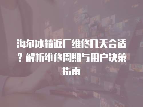 海爾冰箱返廠維修幾天合適？解析維修周期與用戶決策指南