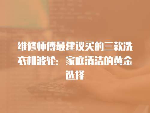 維修師傅最建議買的三款洗衣機波輪：家庭清潔的黃金選擇