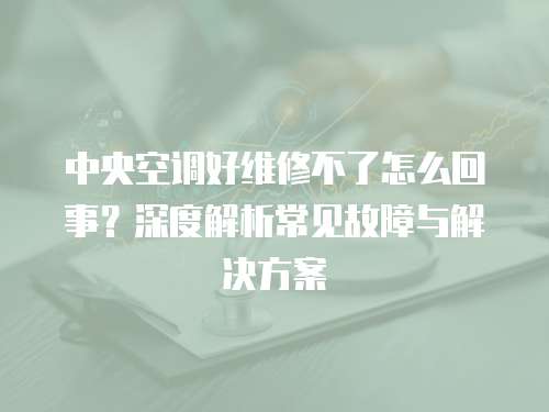 中央空調(diào)好維修不了怎么回事？深度解析常見故障與解決方案