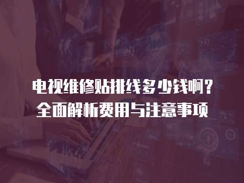 電視維修貼排線多少錢啊？全面解析費(fèi)用與注意事項(xiàng)