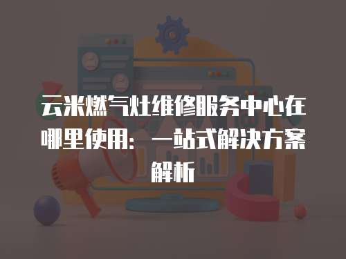 云米燃氣灶維修服務中心在哪里使用：一站式解決方案解析