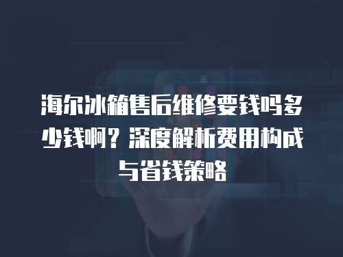 海爾冰箱售后維修要錢嗎多少錢啊？深度解析費(fèi)用構(gòu)成與省錢策略