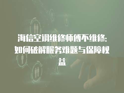 海信空調維修師傅不維修：如何破解服務難題與保障權益