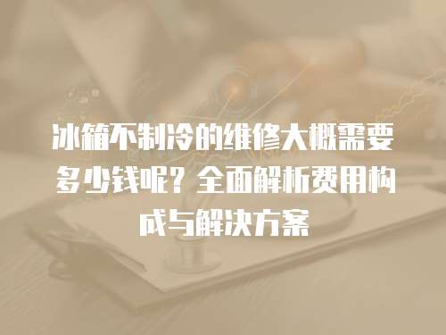冰箱不制冷的維修大概需要多少錢呢？全面解析費用構成與解決方案