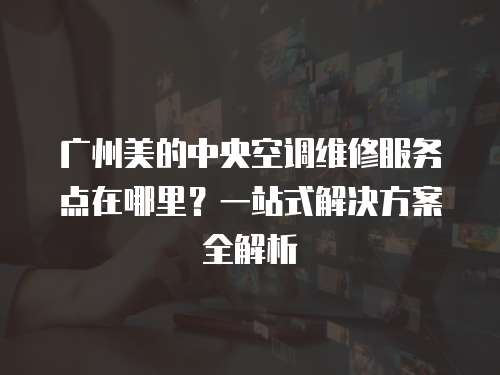 廣州美的中央空調維修服務點在哪里？一站式解決方案全解析