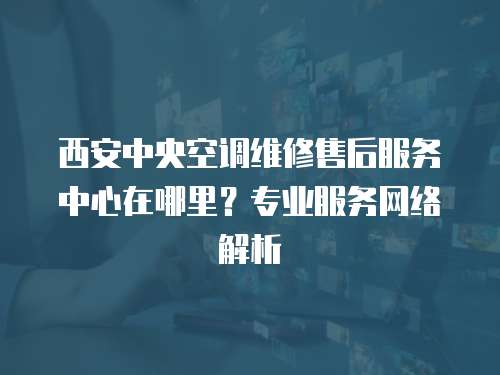 西安中央空調維修售后服務中心在哪里？專業服務網絡解析
