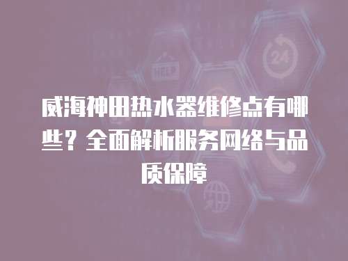 威海神田熱水器維修點有哪些？全面解析服務網絡與品質保障