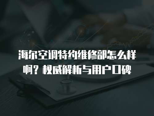 海爾空調特約維修部怎么樣啊？權威解析與用戶口碑