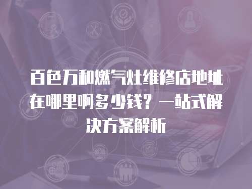 百色萬和燃氣灶維修店地址在哪里啊多少錢？一站式解決方案解析