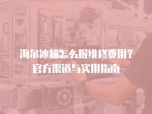 海爾冰箱怎么報維修費用？官方渠道與實用指南