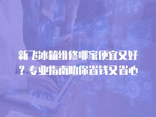 新飛冰箱維修哪家便宜又好？專業(yè)指南助你省錢又省心
