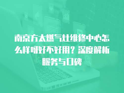 南京方太燃氣灶維修中心怎么樣呀好不好用？深度解析服務與口碑