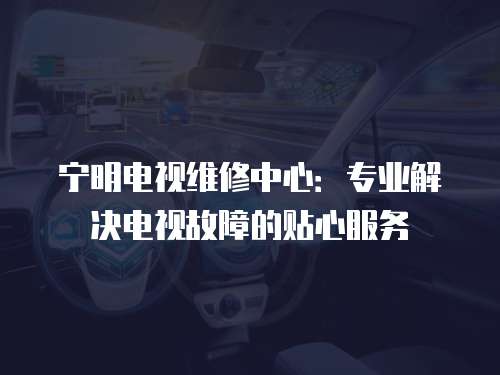 寧明電視維修中心：專業解決電視故障的貼心服務