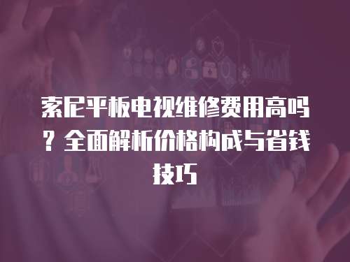 索尼平板電視維修費用高嗎？全面解析價格構成與省錢技巧