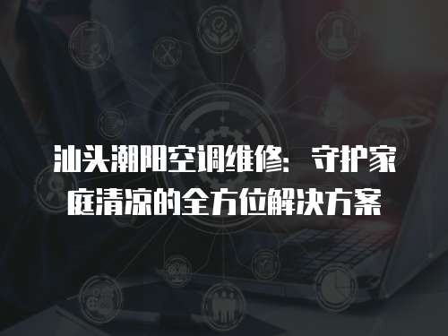 汕頭潮陽空調維修：守護家庭清涼的全方位解決方案