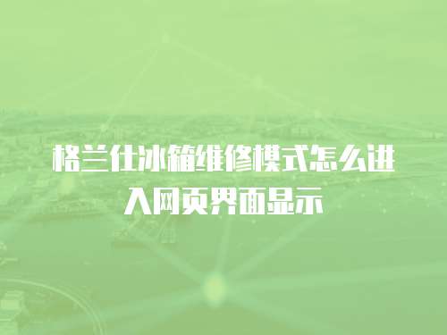 格蘭仕冰箱維修模式怎么進入網頁界面顯示
