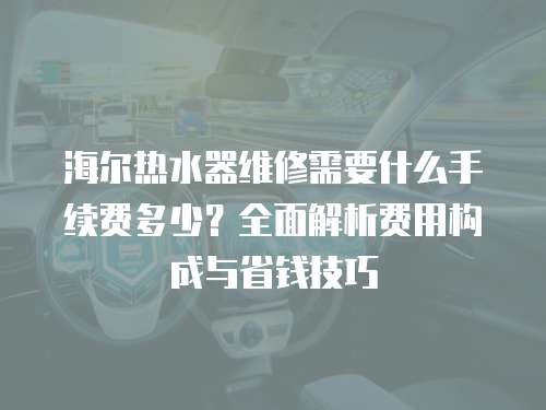 海爾熱水器維修需要什么手續(xù)費(fèi)多少？全面解析費(fèi)用構(gòu)成與省錢技巧