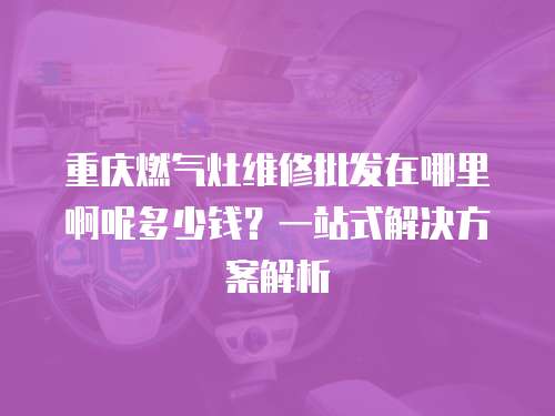 重慶燃氣灶維修批發在哪里啊呢多少錢？一站式解決方案解析