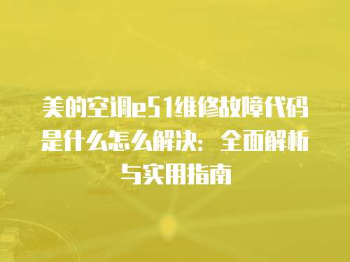 美的空調(diào)e51維修故障代碼是什么怎么解決：全面解析與實(shí)用指南