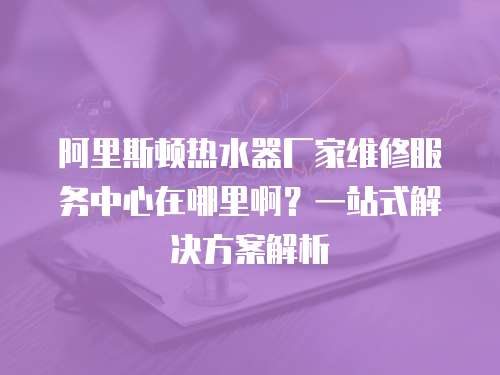 阿里斯頓熱水器廠家維修服務(wù)中心在哪里?。恳徽臼浇鉀Q方案解析