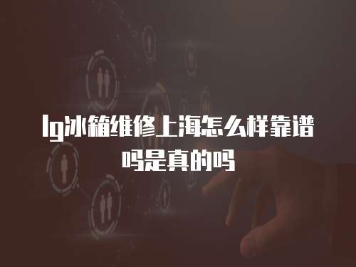 lg冰箱維修上海怎么樣靠譜嗎是真的嗎