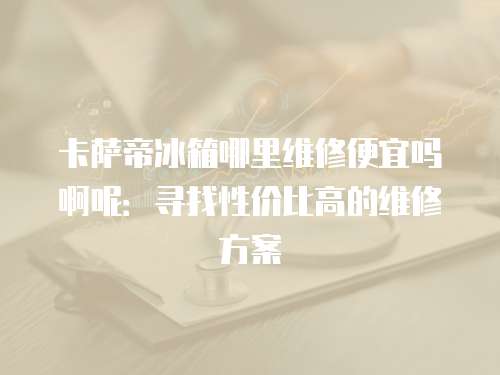 卡薩帝冰箱哪里維修便宜嗎啊呢：尋找性價比高的維修方案